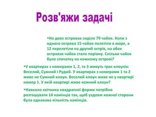 •На двох островах сиділо 79 чайок. Коли з
одного острова 15 чайок полетіли в море, а
12 перелетіли на другий острів, на обох
островах чайок стало порівну. Скільки чайок
було спочатку на кожному острові?
•У квартирах з номерами 1, 2, та 3 живуть троє клоунів:
Веселий, Сумний і Рудий. У квартирах з номерами 1 та 2
живе не Сумний клоун. Веселий клоун живе не у квартирі
номер 1. У якій квартирі живе кожний клоун?
•Навколо квітника квадратної форми потрібно
розташувати 14 камінців так, щоб уздовж кожної сторони
була однакова кількість камінців.
 