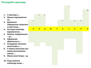 •Розгадайте кросворд
7
10
2 3
1 6 8 9
К Л А В4
І5
А Т У Р А
1. У монітора є …
2. Мишка пересувається
по …
3. Допомагає
зображенню потрапити
в комп’ютер …
4. На екрані монітора
відкривається …
5. Новини, повідомлення
– це …
6. Інформація
зберігається в …
7. Складовою частиною
комп’ютера є …
8. У лівому нижньому куті
екрана розташована
кнопка …
9. Мозок комп’ютера – це
…
10. Іноді замінити
клавіатуру може …
 