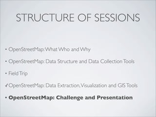 STRUCTURE OF SESSIONS
• OpenStreetMap:What Who and Why
• OpenStreetMap: Data Structure and Data CollectionTools
• FieldTrip
✓OpenStreetMap: Data Extraction,Visualization and GISTools
• OpenStreetMap: Challenge and Presentation
 
