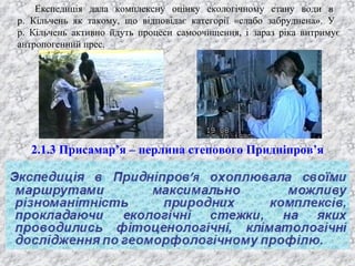 Експедиція дала комплексну оцінку екологічному стану води в
р. Кільчень як такому, що відповідає категорії «слабо забруднена». У
р. Кільчень активно йдуть процеси самоочищення, і зараз ріка витримує
антропогенний прес.
2.1.3 Присамар’я – перлина степового Придніпров’я
 