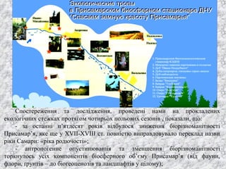 Спостереження та дослідження, проведені нами на прокладених
екологічних стежках протягом чотирьох польових сезонів , показали, що:
- за останні п’ятдесят років відбулося зниження біорізноманітності
Присамар’я, яке ще у XVII-XVIII ст. повністю виправдовувало переклад назви
ріки Самари: «ріка родючості»;
- антропогенне опустинювання та зменшення біорізноманітності
торкнулось усіх компонентів біосферного об’єму Присамар’я (від фауни,
флори, ґрунтів – до біогеоценозів та ландшафтів у цілому);
 
