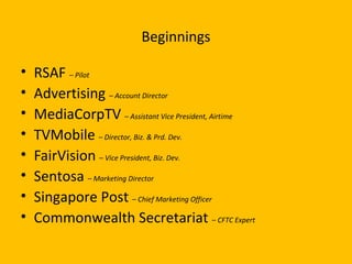 Beginnings
• RSAF – Pilot
• Advertising – Account Director
• MediaCorpTV – Assistant Vice President, Airtime
• TVMobile – Director, Biz. & Prd. Dev.
• FairVision – Vice President, Biz. Dev.
• Sentosa – Marketing Director
• Singapore Post – Chief Marketing Officer
• Commonwealth Secretariat – CFTC Expert
 