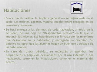 Habitaciones
• Con el fin de facilitar la limpieza general no se dejará nada en el
suelo. Las maletas, zapatos, material escolar estará́ recogido en los
armarios y cajoneras.
• Se hará́ entrega a los alumnos de cada habitación, al inicio de la
actividad, de una hoja de “Desperfectos previos” en la que se
anotarán los mismos. Esa hoja deberá́ ser firmada por los miembros
que descansan en la habitación y entregada en dirección. Su
objetivo es lograr que los alumnos hagan un buen uso y cuidado de
las habitaciones.
• En caso de rotura, pérdida... se repararán o repondrán los
desperfectos o perjuicios ocasionados por el uso indebido o por
negligencia, tanto en las instalaciones como en el material del
Centro.

 