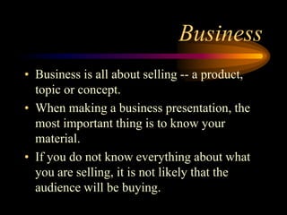 Business
• Business is all about selling -- a product,
topic or concept.
• When making a business presentation, the
most important thing is to know your
material.
• If you do not know everything about what
you are selling, it is not likely that the
audience will be buying.

 