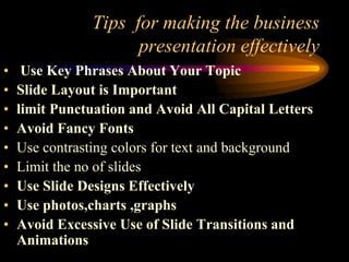 Tips for making the business
presentation effectively
•
•
•
•
•
•
•
•
•

Use Key Phrases About Your Topic
Slide Layout is Important
limit Punctuation and Avoid All Capital Letters
Avoid Fancy Fonts
Use contrasting colors for text and background
Limit the no of slides
Use Slide Designs Effectively
Use photos,charts ,graphs
Avoid Excessive Use of Slide Transitions and
Animations

 