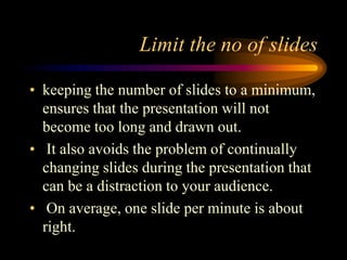 Limit the no of slides
• keeping the number of slides to a minimum,
ensures that the presentation will not
become too long and drawn out.
• It also avoids the problem of continually
changing slides during the presentation that
can be a distraction to your audience.
• On average, one slide per minute is about
right.

 