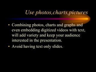 Use photos,charts,pictures
• Combining photos, charts and graphs and
even embedding digitized videos with text,
will add variety and keep your audience
interested in the presentation.
• Avoid having text only slides.

 