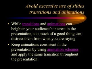 Avoid excessive use of slides
transitions and animations
• While transitions and animations can
heighten your audience’s interest in the
presentation, too much of a good thing can
distract them from what you are saying
• Keep animations consistent in the
presentation by using animation schemes
and apply the same transition throughout
the presentation.

 