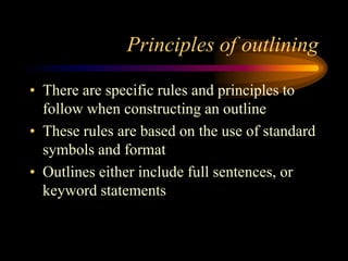 Principles of outlining
• There are specific rules and principles to
follow when constructing an outline
• These rules are based on the use of standard
symbols and format
• Outlines either include full sentences, or
keyword statements

 