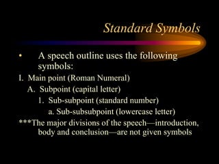 Standard Symbols
•

A speech outline uses the following
symbols:

I. Main point (Roman Numeral)
A. Subpoint (capital letter)
1. Sub-subpoint (standard number)
a. Sub-subsubpoint (lowercase letter)
***The major divisions of the speech—introduction,
body and conclusion—are not given symbols

 