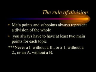 The rule of division
• Main points and subpoints always represent
a division of the whole
• you always have to have at least two main
points for each topic
***Never a I. without a II., or a 1. without a
2., or an A. without a B.

 