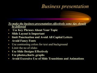 Business presentation
To make the business presenatation effectively some tips should
be followed
• Use Key Phrases About Your Topic
• Slide Layout is Important
• limit Punctuation and Avoid All Capital Letters
• Avoid Fancy Fonts
• Use contrasting colors for text and background
• Limit the no of slides
• Use Slide Designs Effectively
• Use photos,charts ,graphs
• Avoid Excessive Use of Slide Transitions and Animations

 