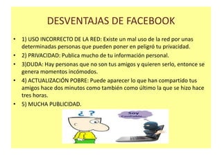DESVENTAJAS DE FACEBOOK
• 1) USO INCORRECTO DE LA RED: Existe un mal uso de la red por unas
determinadas personas que pueden poner en peligró tu privacidad.
• 2) PRIVACIDAD: Publica mucho de tu información personal.
• 3)DUDA: Hay personas que no son tus amigos y quieren serlo, entonce se
genera momentos incómodos.
• 4) ACTUALIZACIÓN POBRE: Puede aparecer lo que han compartido tus
amigos hace dos minutos como también como último la que se hizo hace
tres horas.
• 5) MUCHA PUBLICIDAD.

 