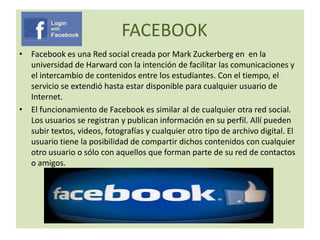 FACEBOOK
• Facebook es una Red social creada por Mark Zuckerberg en en la
universidad de Harward con la intención de facilitar las comunicaciones y
el intercambio de contenidos entre los estudiantes. Con el tiempo, el
servicio se extendió hasta estar disponible para cualquier usuario de
Internet.
• El funcionamiento de Facebook es similar al de cualquier otra red social.
Los usuarios se registran y publican información en su perfil. Allí pueden
subir textos, videos, fotografías y cualquier otro tipo de archivo digital. El
usuario tiene la posibilidad de compartir dichos contenidos con cualquier
otro usuario o sólo con aquellos que forman parte de su red de contactos
o amigos.

 