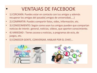 •

VENTAJAS DE FACEBOOK

• 1) CERCANÍA: Puedes estar en contacto con tus amigos y además
recuperar los amigos del pasado( amigos de universidad,….)
• 2) COMPARTIR: Puedes compartir fotos, vides, información, etc.
• 3) CONOCIMIENTO: Según como sean tus amigos pueden que compartan
noticias de interés general, noticias, vídeos, que aporten conocimiento.
• 4) VARIEDAD : Tienes acceso a noticias, a programas de ocio, de
juegos, etc.
• 5) CONOCER GENTE, CONVERSAR, HABLAR POR EL CHAT;…

 