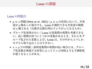 Lasso の課題
Lasso の問題点
▶

p ≫ n 問題 (West et al. 2001)：p ≫ n の状況において、共変
量が p 個あった場合でも、Lasso が選択できる共変量の個数
は n 個である（分散共分散行列のランクが n になるため）
。

▶

グループ化効果がない：Lasso は変数間の相関を考慮できな
い。高い相関を持ついくつかの変数があるとき、それらをグ
ループ化された変数とよび、Lasso は、その中から 1 つしか
モデルに取り込むことはできない。

▶

n > p での問題：説明変数間の相関が高い場合には、グルー
プ化変数を無視する性質によってリッジ回帰よりも予測精度
が悪くなることがある。

14 / 33

 