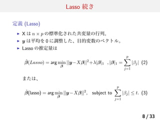 Lasso 続き
定義 (Lasso)
▶

X は n × p の標準化された共変量の行列。

▶

y は平均を 0 に調整した、目的変数のベクトル。

▶

Lasso の推定量は
ˆ
β(Lasso) = arg min ||y−Xβ||2 +λ|β|1 , |β|1 =
β

p
∑

|βj | (2)

j=1

または、

ˆ
β(lasso) = arg min ||y −Xβ||2 , subject to
β

p
∑

|βj | ≤ t. (3)

j=1

8 / 33

 