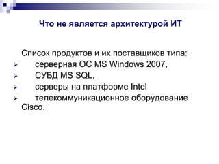 Что не является архитектурой ИТ
Список продуктов и их поставщиков типа:
 серверная ОС MS Windows 2007,
 СУБД MS SQL,
 серверы на платформе Intel
 телекоммуникационное оборудование
Cisco.
 