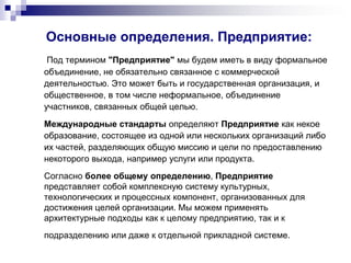 Основные определения. Предприятие:
Под термином "Предприятие" мы будем иметь в виду формальное
объединение, не обязательно связанное с коммерческой
деятельностью. Это может быть и государственная организация, и
общественное, в том числе неформальное, объединение
участников, связанных общей целью.
Международные стандарты определяют Предприятие как некое
образование, состоящее из одной или нескольких организаций либо
их частей, разделяющих общую миссию и цели по предоставлению
некоторого выхода, например услуги или продукта.
Согласно более общему определению, Предприятие
представляет собой комплексную систему культурных,
технологических и процессных компонент, организованных для
достижения целей организации. Мы можем применять
архитектурные подходы как к целому предприятию, так и к
подразделению или даже к отдельной прикладной системе.
 