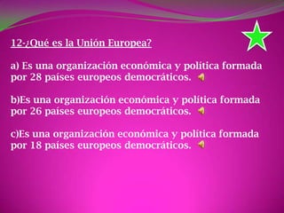 12-¿Qué es la Unión Europea?
a) Es una organización económica y política formada
por 28 países europeos democráticos.
b)Es una organización económica y política formada
por 26 países europeos democráticos.
c)Es una organización económica y política formada
por 18 países europeos democráticos.
 