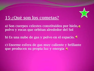 15-¿Qué son los cometas?
a) Son cuerpos celestes constituidos por hielo,
polvo y rocas que orbitan alrededor del Sol
b) Es una nube de gas y polvo en el espacio.
c) Enorme esfera de gas muy caliente y brillante
que producen su propia luz y energía
 