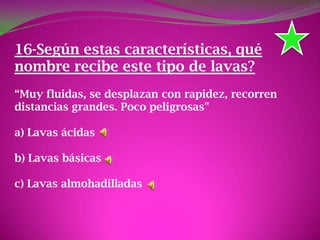 16-Según estas características, qué
nombre recibe este tipo de lavas?
“Muy fluidas, se desplazan con rapidez, recorren
distancias grandes. Poco peligrosas"
a) Lavas ácidas
b) Lavas básicas
c) Lavas almohadilladas
 