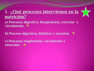 1. -¿Qué procesos intervienen en la
nutrición?
a) Procesos digestivo, Respiratorio, excretor y
circulatorio.
b) Proceso digestivo, linfático y excretor.
c) Procesos respiratorio, circulatorio y
muscular.
 