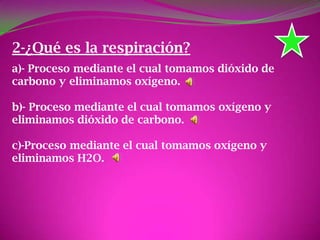 2-¿Qué es la respiración?
a)- Proceso mediante el cual tomamos dióxido de
carbono y eliminamos oxígeno.
b)- Proceso mediante el cual tomamos oxígeno y
eliminamos dióxido de carbono.
c)-Proceso mediante el cual tomamos oxígeno y
eliminamos H2O.
 