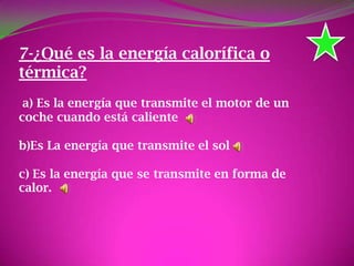 7-¿Qué es la energía calorífica o
térmica?
a) Es la energía que transmite el motor de un
coche cuando está caliente
b)Es La energía que transmite el sol
c) Es la energía que se transmite en forma de
calor.
 