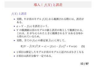 導入｜ f(X) と誤差
f(X) と誤差
実際、Y が真のモデル f(X) から観測される際には、誤差が
ある。
ε = Y − f(x) を誤差という。
Y の観測値は真のモデルの値と誤差の和として観測される。
これは、X が与えられたときに観測される Y はある分布か
ら得られているため。
実際、全ての f(x) の推定量 ˆf(x) に対して、
E[(Y − ˆf(X))2
|X = x] = [f(x) − ˆf(x)]2
+ V ar(ε) (5)
1 項目は推定したモデルが真のモデルに近ければ小さくなる
2 項目は誤差分散で一定である。
12 / 87
 