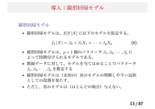 導入｜線形回帰モデル
線形回帰モデル
線形回帰モデルは、E[Y |X] に以下のモデルを仮定する。
fL(X) = β0 + β1X1 + · · · + βpXp (6)
線形回帰モデルは、p + 1 個のパラメータ β1, β2, · · · , βp に
よって特徴付けられるモデルである。
教師データに対して、モデルを当てはめることでパラメータ
β1, β2, · · · , βp を推定する
線形回帰モデルは（未知の）真のモデルの理解しやすい近似
としての役割を果たす。
ただし、真のモデルは（ほとんどの場合）与えない。
13 / 87
 