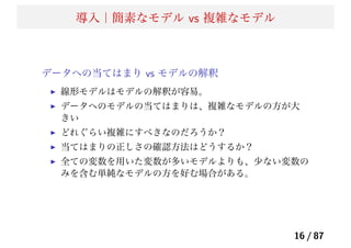 導入｜簡素なモデル vs 複雑なモデル
データへの当てはまり vs モデルの解釈
線形モデルはモデルの解釈が容易。
データへのモデルの当てはまりは、複雑なモデルの方が大
きい
どれぐらい複雑にすべきなのだろうか？
当てはまりの正しさの確認方法はどうするか？
全ての変数を用いた変数が多いモデルよりも、少ない変数の
みを含む単純なモデルの方を好む場合がある。
16 / 87
 