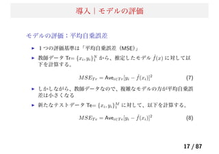 導入｜モデルの評価
モデルの評価：平均自乗誤差
１つの評価基準は「平均自乗誤差（MSE）」
教師データ Tr= {xi, yi}N
1 から、推定したモデル ˆf(x) に対して以
下を計算する。
MSET r = Avei∈T r[yi − ˆf(xi)]2
(7)
しかしながら、教師データなので、複雑なモデルの方が平均自乗誤
差は小さくなる
新たなテストデータ Te= {xi, yi}M
1 に対して、以下を計算する。
MSET e = Avei∈T e[yi − ˆf(xi)]2
(8)
17 / 87
 