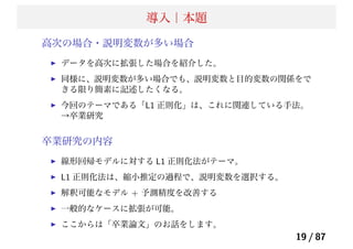 導入｜本題
高次の場合・説明変数が多い場合
データを高次に拡張した場合を紹介した。
同様に、説明変数が多い場合でも、説明変数と目的変数の関係をで
きる限り簡素に記述したくなる。
今回のテーマである「L1 正則化」は、これに関連している手法。
→卒業研究
卒業研究の内容
線形回帰モデルに対する L1 正則化法がテーマ。
L1 正則化法は、縮小推定の過程で、説明変数を選択する。
解釈可能なモデル + 予測精度を改善する
一般的なケースに拡張が可能。
ここからは「卒業論文」のお話をします。
19 / 87
 