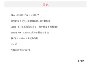 目次
導入 - 回帰モデルとは何か？
線形回帰モデル, 変数選択法, 縮小推定法
Lasso - L1 型正則化による、縮小推定と変数選択
Elastic Net - Lasso に変わる新たな手法
SPCA - スパース主成分分析
まとめ
今後の研究について
2 / 87
 