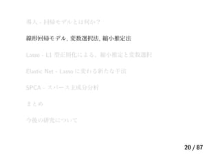 導入 - 回帰モデルとは何か？
線形回帰モデル, 変数選択法, 縮小推定法
Lasso - L1 型正則化による、縮小推定と変数選択
Elastic Net - Lasso に変わる新たな手法
SPCA - スパース主成分分析
まとめ
今後の研究について
20 / 87
 