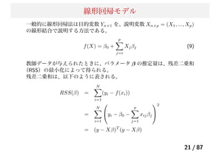 線形回帰モデル
一般的に線形回帰法は目的変数 Yn×1 を、説明変数 Xn×p = (X1, ..., Xp)
の線形結合で説明する方法である。
f(X) = β0 +
p
j=i
Xjβj (9)
教師データが与えられたときに、パラメータ β の推定量は、残差二乗和
（RSS）の最小化によって得られる。
残差二乗和は、以下のように表される。
RSS(β) =
N
i=1
(yi − f(xi))
=
N
i=1
⎛
⎝yi − β0 −
p
j=1
xijβj
⎞
⎠
2
= (y − Xβ)T
(y − Xβ)
21 / 87
 