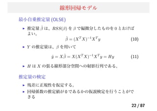線形回帰モデル
最小自乗推定量 (OLSE)
推定量 ˆβ は、RSS(β) を β で偏微分したものを 0 とおけば
よい。
ˆβ = (XT
X)−1
XT
y (10)
Y の推定量は、β を用いて
ˆy = X ˆβ = X(XT
X)−1
XT
y = Hy (11)
H は X の張る線形部分空間への射影行列である。
推定量の検定
残差に正規性を仮定する。
回帰係数の推定値が 0 であるかの仮説検定を行うことがで
きる
22 / 87
 