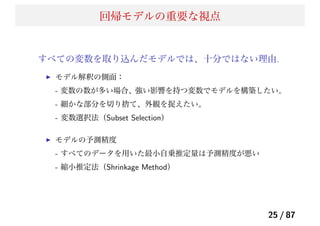 回帰モデルの重要な視点
すべての変数を取り込んだモデルでは、十分ではない理由.
モデル解釈の側面：
- 変数の数が多い場合、強い影響を持つ変数でモデルを構築したい。
- 細かな部分を切り捨て、外観を捉えたい。
- 変数選択法（Subset Selection）
モデルの予測精度
- すべてのデータを用いた最小自乗推定量は予測精度が悪い
- 縮小推定法（Shrinkage Method）
25 / 87
 