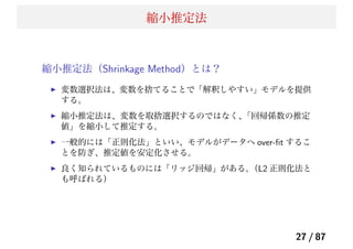 縮小推定法
縮小推定法（Shrinkage Method）とは？
変数選択法は、変数を捨てることで「解釈しやすい」モデルを提供
する。
縮小推定法は、変数を取捨選択するのではなく、「回帰係数の推定
値」を縮小して推定する。
一般的には「正則化法」といい、モデルがデータへ over-ﬁt するこ
とを防ぎ、推定値を安定化させる。
良く知られているものには「リッジ回帰」がある。（L2 正則化法と
も呼ばれる）
27 / 87
 
