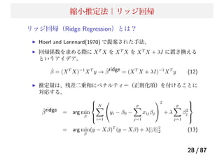 縮小推定法｜リッジ回帰
リッジ回帰（Ridge Regression）とは？
Hoerl and Lennnard(1970) で提案された手法。
回帰係数を求める際に XT
X を XT
X を XT
X + λI に置き換える
というアイデア。
ˆβ = (XT
X)−1
XT
y → ˆβridge = (XT
X + λI)−1
XT
y (12)
推定量は、残差二乗和にペナルティー（正則化項）を付けることに
対応する。
ˆβridge = arg min
β
⎧
⎪⎨
⎪⎩
N
i=1
⎛
⎝yi − β0 −
p
j=1
xijβj
⎞
⎠
2
+ λ
p
j=1
β2
j
⎫
⎪⎬
⎪⎭
= arg min
β
(y − Xβ)T
(y − Xβ) + λ||β||2
2 (13)
28 / 87
 