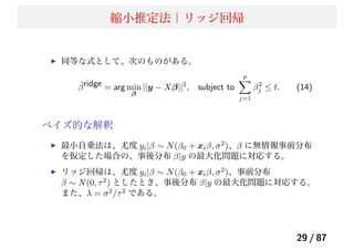 縮小推定法｜リッジ回帰
同等な式として、次のものがある。
ˆβridge = arg min
β
||y − Xβ||2
, subject to
p
j=1
β2
j ≤ t. (14)
ベイズ的な解釈
最小自乗法は、尤度 yi|β ∼ N(β0 + xiβ, σ2
)、β に無情報事前分布
を仮定した場合の、事後分布 β|y の最大化問題に対応する。
リッジ回帰は、尤度 yi|β ∼ N(β0 + xiβ, σ2
)、事前分布
β ∼ N(0, τ2
) としたとき、事後分布 β|y の最大化問題に対応する。
また、λ = σ2
/τ2
である。
29 / 87
 