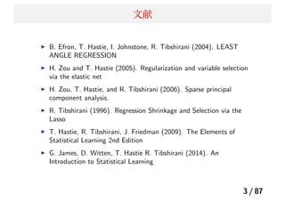 文献
B. Efron, T. Hastie, I. Johnstone, R. Tibshirani (2004). LEAST
ANGLE REGRESSION
H. Zou and T. Hastie (2005). Regularization and variable selection
via the elastic net
H. Zou, T. Hastie, and R. Tibshirani (2006). Sparse principal
component analysis.
R. Tibshirani (1996). Regression Shrinkage and Selection via the
Lasso
T. Hastie, R. Tibshirani, J. Friedman (2009). The Elements of
Statistical Learning 2nd Edition
G. James, D. Witten, T. Hastie R. Tibshirani (2014). An
Introduction to Statistical Learning
3 / 87
 