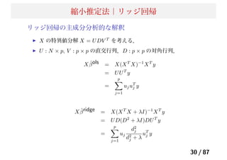 縮小推定法｜リッジ回帰
リッジ回帰の主成分分析的な解釈
X の特異値分解 X = UDV T
を考える．
U : N × p, V : p × p の直交行列．D : p × p の対角行列．
X ˆβols = X(XT
X)−1
XT
y
= UUT
y
=
p
j=1
ujuT
j y
X ˆβridge = X(XT
X + λI)−1
XT
y
= UD(D2
+ λI)DUT
y
=
p
j=1
uj
d2
j
d2
j + λ
uT
j y
30 / 87
 