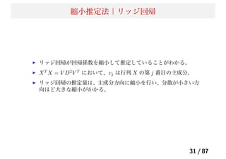 縮小推定法｜リッジ回帰
リッジ回帰が回帰係数を縮小して推定していることがわかる。
XT
X = V D2
V T
において、vj は行列 X の第 j 番目の主成分。
リッジ回帰の推定量は、主成分方向に縮小を行い、分散が小さい方
向ほど大きな縮小がかかる。
31 / 87
 