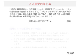 ここまでのまとめ
一般的に線形回帰法は目的変数 Yn×1 を、説明変数 Xn×p = (X1, ..., Xp)
の線形結合で説明する方法である。このような方法のうち最も基本的な
ものの１つは、最小二乗法 (OLS 法) であり、OLS 法を利用した回帰係
数の推定値 (OLS 推定量) は以下のように表される。
ˆβ(OLS) = (XT
X)−1
XT
y (15)
回帰における重要な 2 つの視点
データの予測精度 - 学習データで構築したモデルが、未知のデー
タが得られたとき、結果をどの程度の精度で予測できるか。
モデルの解釈 - 目的変数と説明変数の関係性をみるために、目的
変数に対して影響の大きい説明変数のみで、モデルを構築できて
いるか。
一般的に、OLS 推定量は両方の面で優れていない。→ 改善策
32 / 87
 