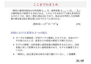 ここまでのまとめ
一般的に線形回帰法は目的変数 Yn×1 を、説明変数 Xn×p = (X1, ..., Xp)
の線形結合で説明する方法である。このような方法のうち最も基本的な
ものの１つは、最小二乗法 (OLS 法) であり、OLS 法を利用した回帰係
数の推定値 (OLS 推定量) は以下のように表される。
ˆβ(OLS) = (XT
X)−1
XT
y (15)
回帰における重要な 2 つの視点
データの予測精度 - 学習データで構築したモデルが、未知のデー
タが得られたとき、結果をどの程度の精度で予測できるか。
モデルの解釈 - 目的変数と説明変数の関係性をみるために、目的
変数に対して影響の大きい説明変数のみで、モデルを構築できて
いるか。
一般的に、OLS 推定量は両方の面で優れていない。→ 改善策
32 / 87
 
