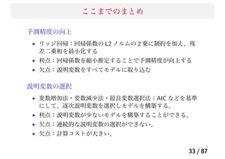 ここまでのまとめ
予測精度の向上
リッジ回帰：回帰係数の L2 ノルムの 2 乗に制約を加え、残
差二乗和を最小化する
利点：回帰係数を縮小推定することで予測精度が向上する
欠点：説明変数をすべてモデルに取り込む
説明変数の選択
変数増加法・変数減少法・最良変数選択法：AIC などを基準
にして、逐次説明変数を選択しモデルを構築する。
利点：説明変数が少ないモデルを構築することができる。
欠点：連続的な説明変数の選択ができない。
欠点：計算コストが大きい。
33 / 87
 