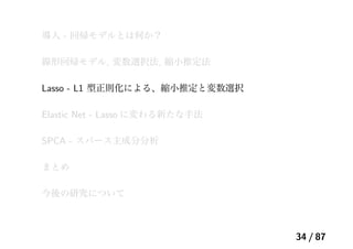 導入 - 回帰モデルとは何か？
線形回帰モデル, 変数選択法, 縮小推定法
Lasso - L1 型正則化による、縮小推定と変数選択
Elastic Net - Lasso に変わる新たな手法
SPCA - スパース主成分分析
まとめ
今後の研究について
34 / 87
 
