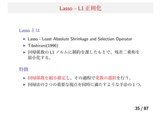 Lasso - L1 正則化
Lasso とは
Lasso：Least Absolute Shrinkage and Selection Operator
Tibshirani(1996)
回帰係数の L1 ノルムに制約を課したもとで、残差二乗和を
最小化する。
特徴
回帰係数を縮小推定し、その過程で変数の選択を行う。
回帰法の 2 つの重要な視点を同時に満たすような手法の 1 つ。
35 / 87
 